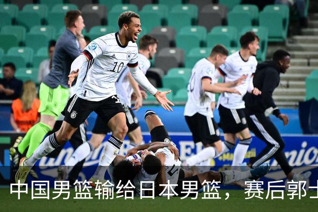 中国男篮输给日本男篮，赛后郭士强说：“这个夏天我们整个中国男篮都非常努力”